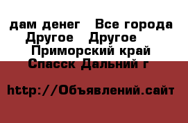 дам денег - Все города Другое » Другое   . Приморский край,Спасск-Дальний г.